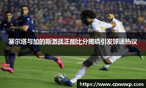 塞尔塔与加的斯激战正酣比分揭晓引发球迷热议